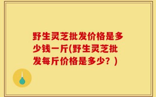 野生灵芝批发价格是多少钱一斤(野生灵芝批发每斤价格是多少？)