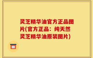 灵芝精华油官方正品图片(官方正品：纯天然灵芝精华油原装图片)