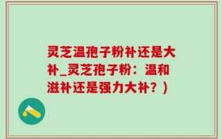 灵芝温孢子粉补还是大补_灵芝孢子粉：温和滋补还是强力大补？)