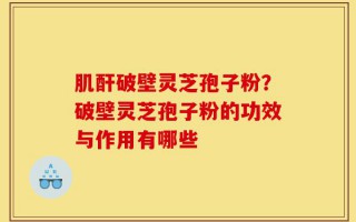 肌酐破壁灵芝孢子粉？破壁灵芝孢子粉的功效与作用有哪些