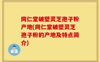 同仁堂破壁灵芝孢子粉产地(同仁堂破壁灵芝孢子粉的产地及特点简介)