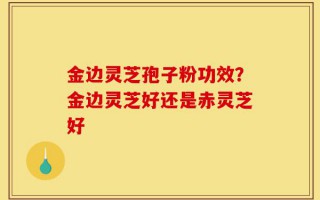 金边灵芝孢子粉功效？金边灵芝好还是赤灵芝好