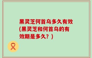 黑灵芝何首乌多久有效(黑灵芝和何首乌的有效期是多久？)