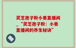 灵芝孢子粉小姜直播间_“灵芝孢子粉：小姜直播间的养生秘诀”