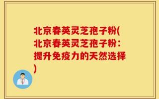 北京春英灵芝孢子粉(北京春英灵芝孢子粉：提升免疫力的天然选择)
