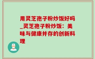 用灵芝孢子粉炒饭好吗_灵芝孢子粉炒饭：美味与健康并存的创新料理