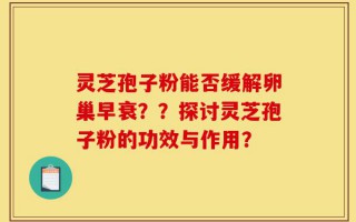 灵芝孢子粉能否缓解卵巢早衰？？探讨灵芝孢子粉的功效与作用？