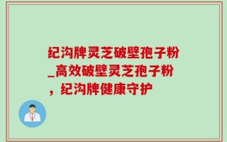 纪沟牌灵芝破壁孢子粉_高效破壁灵芝孢子粉，纪沟牌健康守护