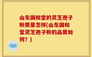 山东国和堂的灵芝孢子粉质量怎样(山东国和堂灵芝孢子粉的品质如何？)