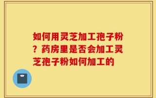 如何用灵芝加工孢子粉？药房里是否会加工灵芝孢子粉如何加工的