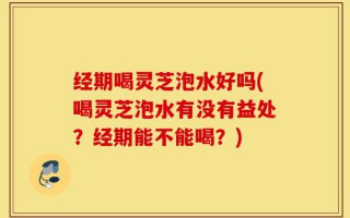 经期喝灵芝泡水好吗(喝灵芝泡水有没有益处？经期能不能喝？)