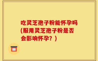 吃灵芝孢子粉能怀孕吗(服用灵芝孢子粉是否会影响怀孕？)