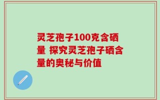 灵芝孢子100克含硒量 探究灵芝孢子硒含量的奥秘与价值