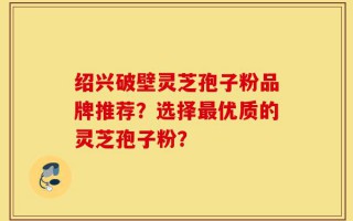 绍兴破壁灵芝孢子粉品牌推荐？选择最优质的灵芝孢子粉？