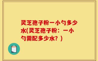 灵芝孢子粉一小勺多少水(灵芝孢子粉：一小勺需配多少水？)