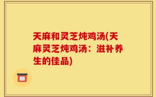 天麻和灵芝炖鸡汤(天麻灵芝炖鸡汤：滋补养生的佳品)