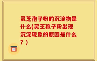 灵芝孢子粉的沉淀物是什么(灵芝孢子粉出现沉淀现象的原因是什么？)
