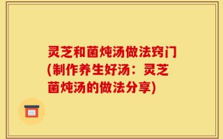 灵芝和菌炖汤做法窍门(制作养生好汤：灵芝菌炖汤的做法分享)