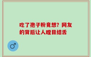 吃了孢子粉竟想？网友的背后让人瞠目结舌