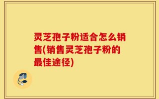 灵芝孢子粉适合怎么销售(销售灵芝孢子粉的最佳途径)
