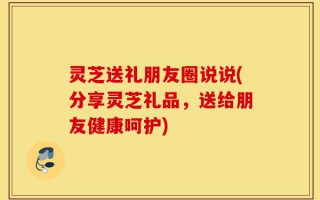 灵芝送礼朋友圈说说(分享灵芝礼品，送给朋友健康呵护)