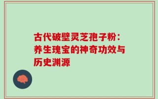 古代破壁灵芝孢子粉：养生瑰宝的神奇功效与历史渊源