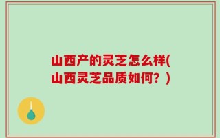 山西产的灵芝怎么样(山西灵芝品质如何？)