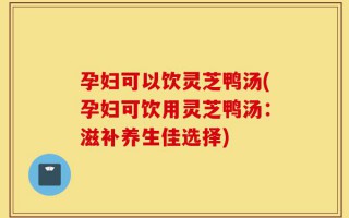 孕妇可以饮灵芝鸭汤(孕妇可饮用灵芝鸭汤：滋补养生佳选择)