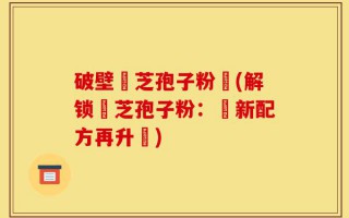 破壁靈芝孢子粉晈(解锁靈芝孢子粉：創新配方再升級)