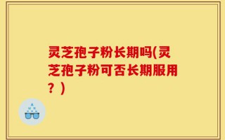 灵芝孢子粉长期吗(灵芝孢子粉可否长期服用？)