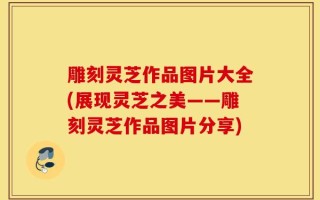 雕刻灵芝作品图片大全(展现灵芝之美——雕刻灵芝作品图片分享)