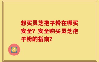 想买灵芝孢子粉在哪买安全？安全购买灵芝孢子粉的指南？
