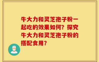 牛大力和灵芝孢子粉一起吃的效果如何？探究牛大力和灵芝孢子粉的搭配食用？