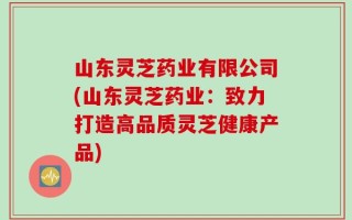 山东灵芝药业有限公司(山东灵芝药业：致力打造高品质灵芝健康产品)