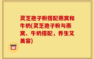 灵芝孢子粉搭配燕窝和牛奶(灵芝孢子粉与燕窝、牛奶搭配，养生又美容)