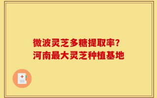 微波灵芝多糖提取率？河南最大灵芝种植基地