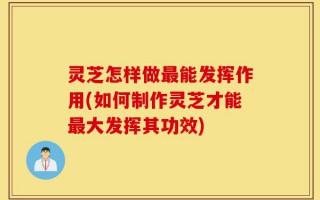 灵芝怎样做最能发挥作用(如何制作灵芝才能最大发挥其功效)