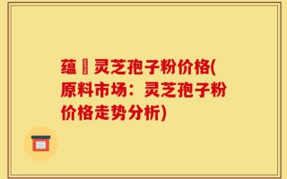 蕴夲灵芝孢子粉价格(原料市场：灵芝孢子粉价格走势分析)