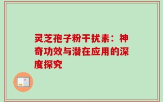 灵芝孢子粉干扰素：神奇功效与潜在应用的深度探究