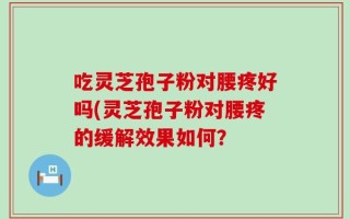 吃灵芝孢子粉对腰疼好吗(灵芝孢子粉对腰疼的缓解效果如何？