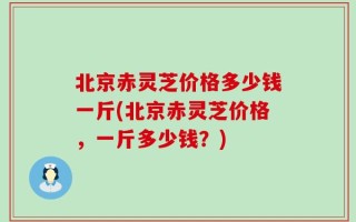 北京赤灵芝价格多少钱一斤(北京赤灵芝价格，一斤多少钱？)
