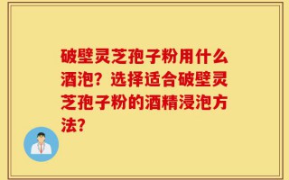 破壁灵芝孢子粉用什么酒泡？选择适合破壁灵芝孢子粉的酒精浸泡方法？