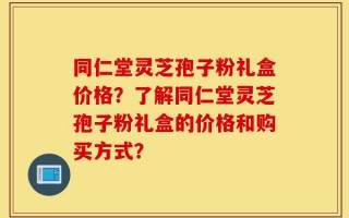 同仁堂灵芝孢子粉礼盒价格？了解同仁堂灵芝孢子粉礼盒的价格和购买方式？
