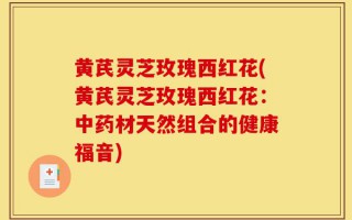 黄芪灵芝玫瑰西红花(黄芪灵芝玫瑰西红花：中药材天然组合的健康福音)