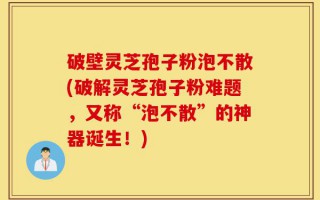 破壁灵芝孢子粉泡不散(破解灵芝孢子粉难题，又称“泡不散”的神器诞生！)