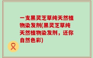 一支黑灵芝草纯天然植物染发剂(黑灵芝草纯天然植物染发剂，还你自然色彩)