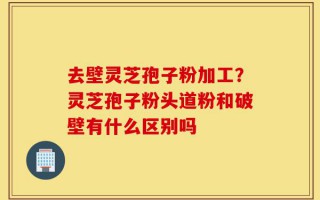 去壁灵芝孢子粉加工？灵芝孢子粉头道粉和破壁有什么区别吗