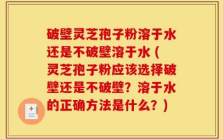 破壁灵芝孢子粉溶于水还是不破壁溶于水 (灵芝孢子粉应该选择破壁还是不破壁？溶于水的正确方法是什么？)