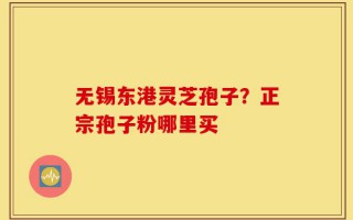 无锡东港灵芝孢子？正宗孢子粉哪里买
