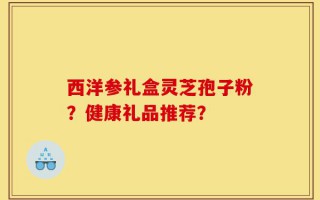 西洋参礼盒灵芝孢子粉？健康礼品推荐？